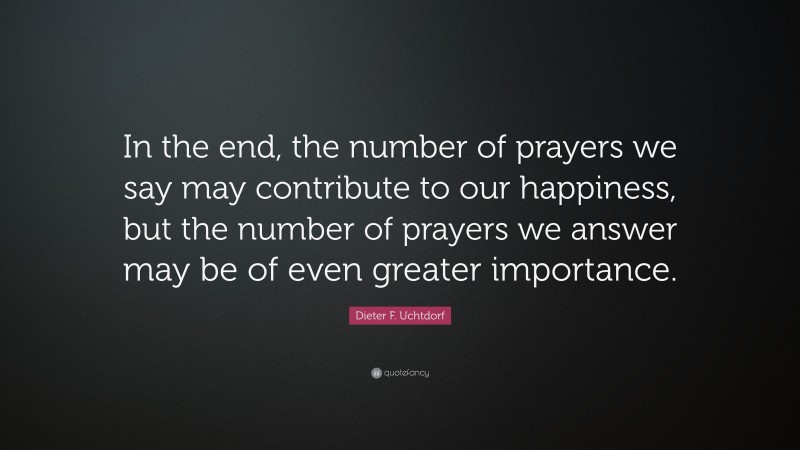 Dieter F. Uchtdorf Quote: “In the end, the number of prayers we say may contribute to our happiness, but the number of prayers we answer may be of even greater importance.”
