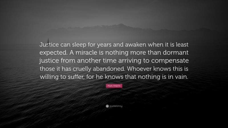 Mark Helprin Quote: “Justice can sleep for years and awaken when it is least expected. A miracle is nothing more than dormant justice from another time arriving to compensate those it has cruelly abandoned. Whoever knows this is willing to suffer, for he knows that nothing is in vain.”