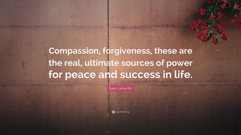Dalai Lama XIV Quote: “Compassion, forgiveness, these are the real, ultimate sources of power for peace and success in life.”