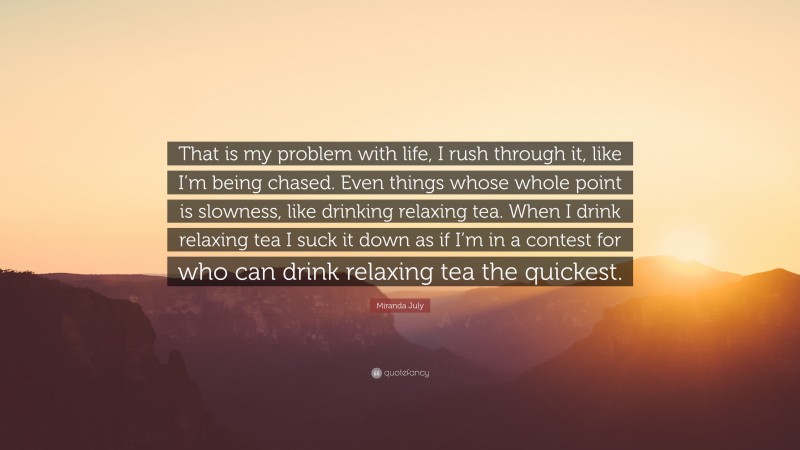 Miranda July Quote: “That is my problem with life, I rush through it, like I’m being chased. Even things whose whole point is slowness, like drinking relaxing tea. When I drink relaxing tea I suck it down as if I’m in a contest for who can drink relaxing tea the quickest.”