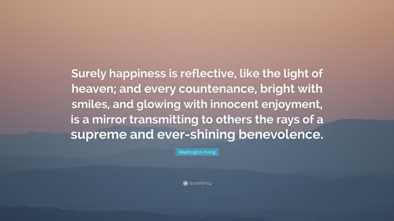 Washington Irving Quote: “Surely happiness is reflective, like the light of heaven; and every countenance, bright with smiles, and glowing with innocent enjoyment, is a mirror transmitting to others the rays of a supreme and ever-shining benevolence.”