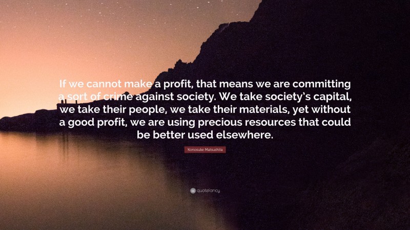 Konosuke Matsushita Quote: “If we cannot make a profit, that means we are committing a sort of crime against society. We take society’s capital, we take their people, we take their materials, yet without a good profit, we are using precious resources that could be better used elsewhere.”