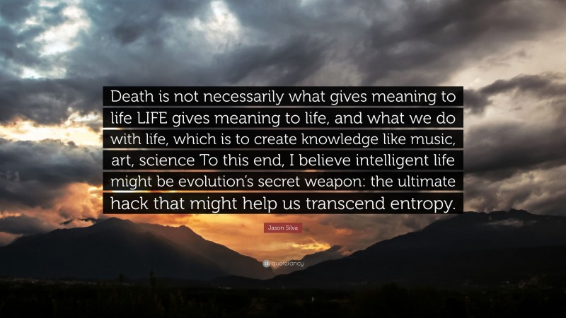 Jason Silva Quote: “Death is not necessarily what gives meaning to life LIFE gives meaning to life, and what we do with life, which is to create knowledge like music, art, science To this end, I believe intelligent life might be evolution’s secret weapon: the ultimate hack that might help us transcend entropy.”