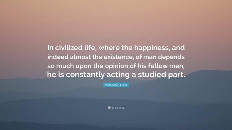Washington Irving Quote: “In civilized life, where the happiness, and indeed almost the existence, of man depends so much upon the opinion of his fellow men, he is constantly acting a studied part.”