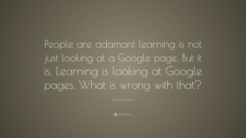 Sugata Mitra Quote: “People are adamant learning is not just looking at a Google page. But it is. Learning is looking at Google pages. What is wrong with that?”