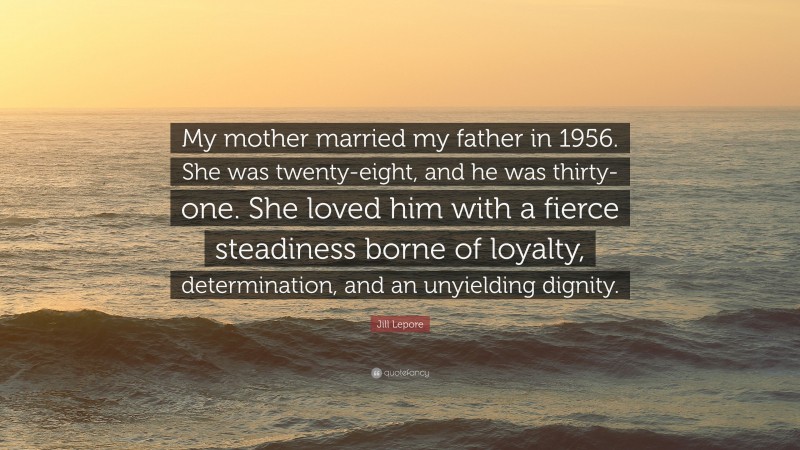 Jill Lepore Quote: “My mother married my father in 1956. She was twenty-eight, and he was thirty-one. She loved him with a fierce steadiness borne of loyalty, determination, and an unyielding dignity.”