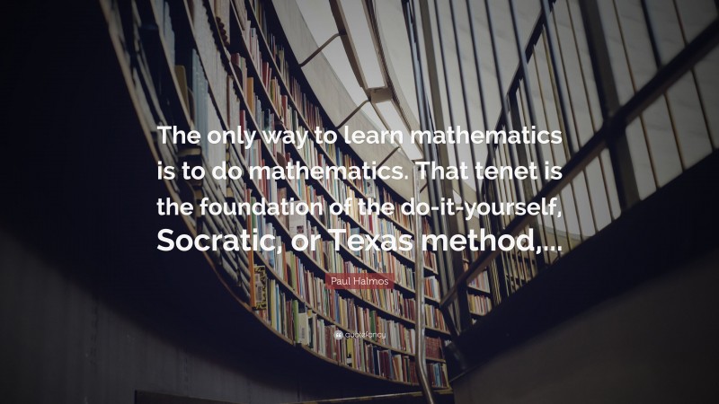 Paul Halmos Quote: “The only way to learn mathematics is to do mathematics. That tenet is the foundation of the do-it-yourself, Socratic, or Texas method,...”