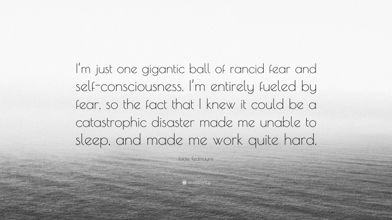 Eddie Redmayne Quote: “I’m just one gigantic ball of rancid fear and self-consciousness. I’m entirely fueled by fear, so the fact that I knew it could be a catastrophic disaster made me unable to sleep, and made me work quite hard.”