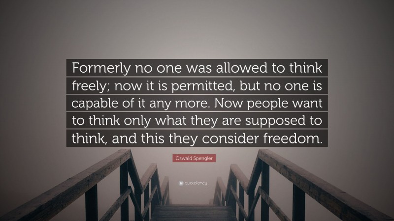 Oswald Spengler Quote: “Formerly no one was allowed to think freely; now it is permitted, but no one is capable of it any more. Now people want to think only what they are supposed to think, and this they consider freedom.”