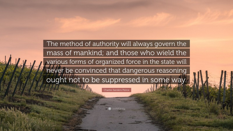 Charles Sanders Peirce Quote: “The method of authority will always govern the mass of mankind; and those who wield the various forms of organized force in the state will never be convinced that dangerous reasoning ought not to be suppressed in some way.”