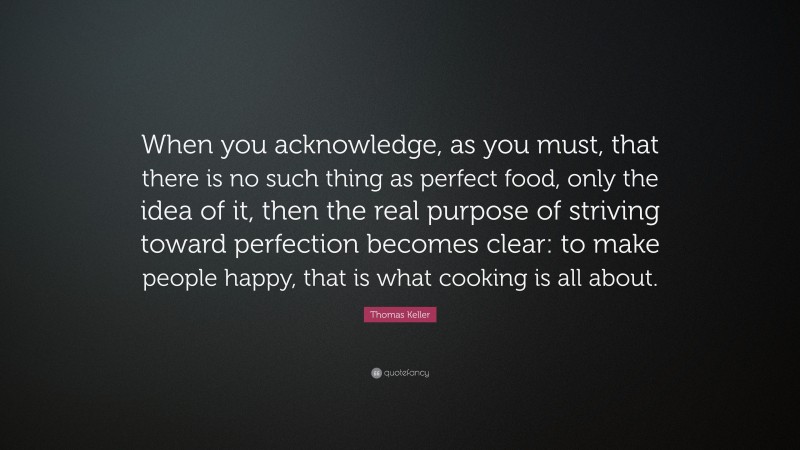 Thomas Keller Quote: “When you acknowledge, as you must, that there is no such thing as perfect food, only the idea of it, then the real purpose of striving toward perfection becomes clear: to make people happy, that is what cooking is all about.”