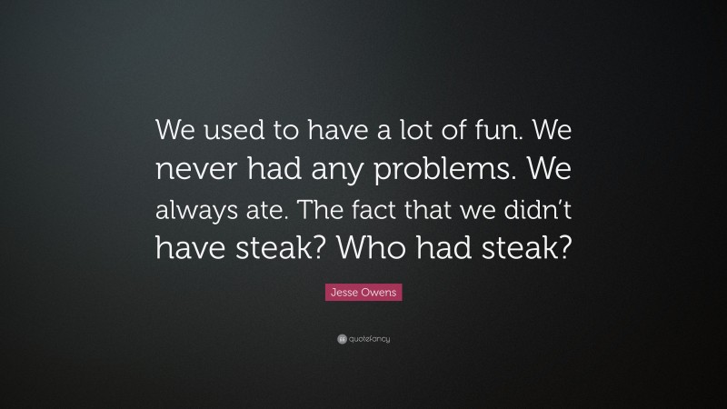 Jesse Owens Quote: “We used to have a lot of fun. We never had any problems. We always ate. The fact that we didn’t have steak? Who had steak?”