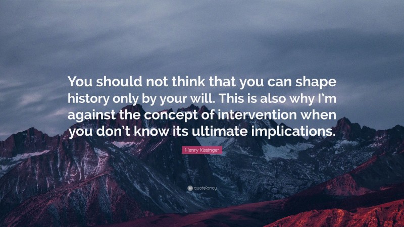 Henry Kissinger Quote: “You should not think that you can shape history only by your will. This is also why I’m against the concept of intervention when you don’t know its ultimate implications.”