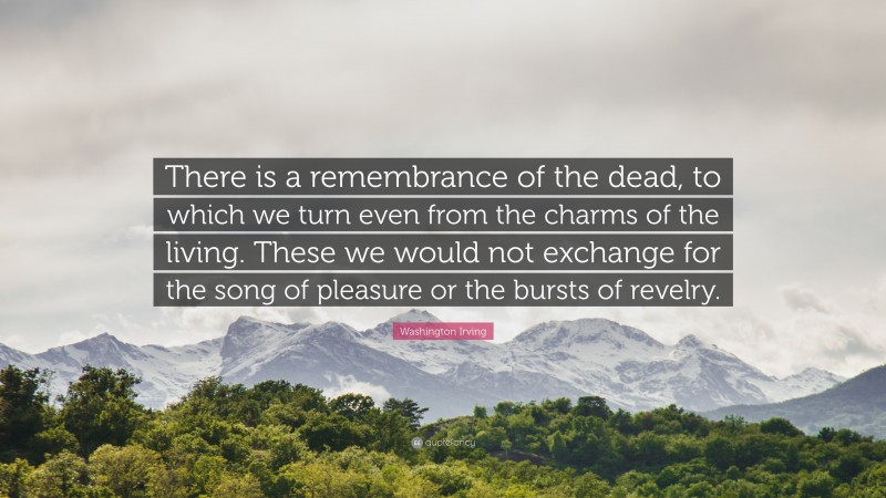 Washington Irving Quote: “There is a remembrance of the dead, to which we turn even from the charms of the living. These we would not exchange for the song of pleasure or the bursts of revelry.”