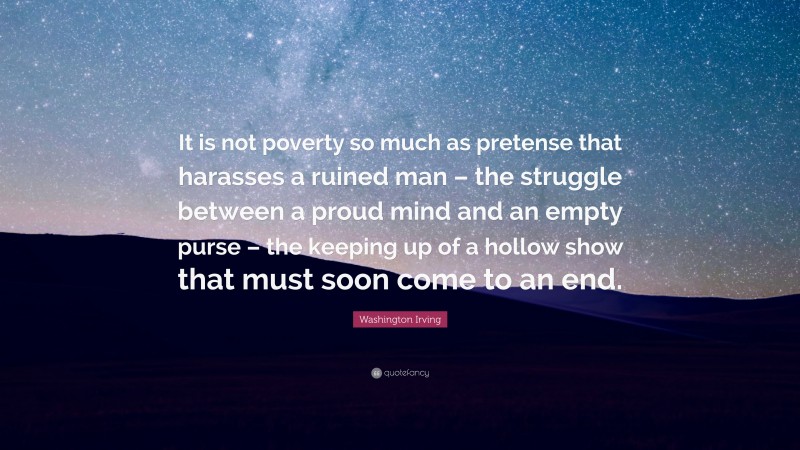 Washington Irving Quote: “It is not poverty so much as pretense that harasses a ruined man – the struggle between a proud mind and an empty purse – the keeping up of a hollow show that must soon come to an end.”