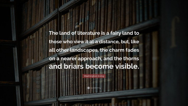 Washington Irving Quote: “The land of literature is a fairy land to those who view it at a distance, but, like all other landscapes, the charm fades on a nearer approach, and the thorns and briars become visible.”