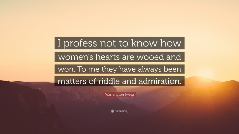 Washington Irving Quote: “I profess not to know how women’s hearts are wooed and won. To me they have always been matters of riddle and admiration.”