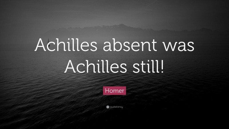 Homer Quote: “Achilles absent was Achilles still!”
