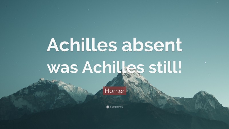 Homer Quote: “Achilles absent was Achilles still!”