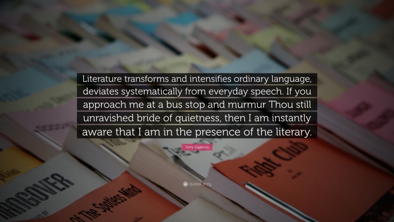 Terry Eagleton Quote: “Literature transforms and intensifies ordinary language, deviates systematically from everyday speech. If you approach me at a bus stop and murmur Thou still unravished bride of quietness, then I am instantly aware that I am in the presence of the literary.”