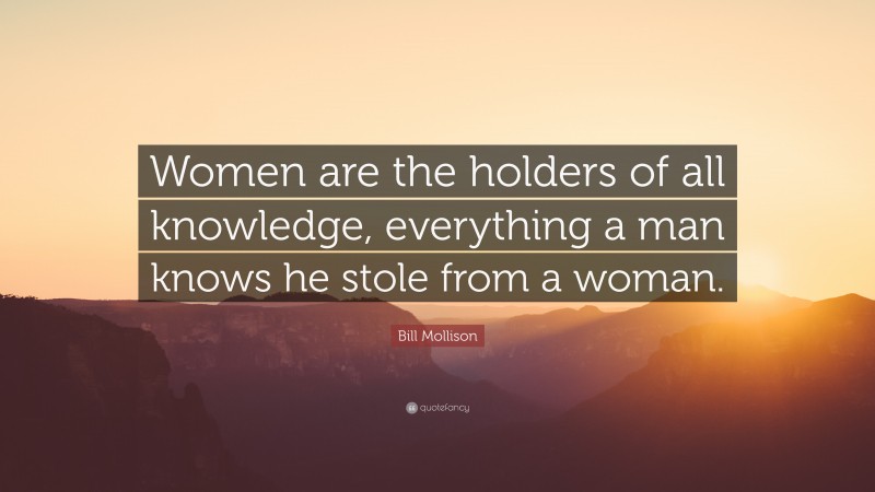 Bill Mollison Quote: “Women are the holders of all knowledge, everything a man knows he stole from a woman.”