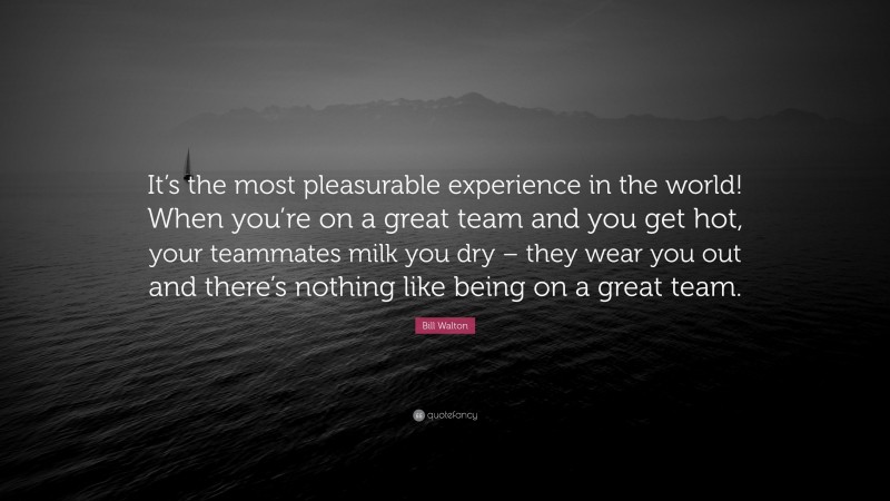 Bill Walton Quote: “It’s the most pleasurable experience in the world! When you’re on a great team and you get hot, your teammates milk you dry – they wear you out and there’s nothing like being on a great team.”