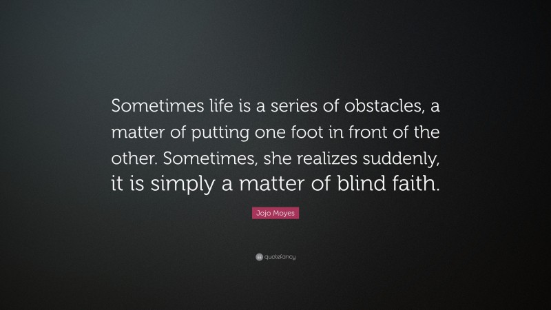 Jojo Moyes Quote: “Sometimes life is a series of obstacles, a matter of putting one foot in front of the other. Sometimes, she realizes suddenly, it is simply a matter of blind faith.”