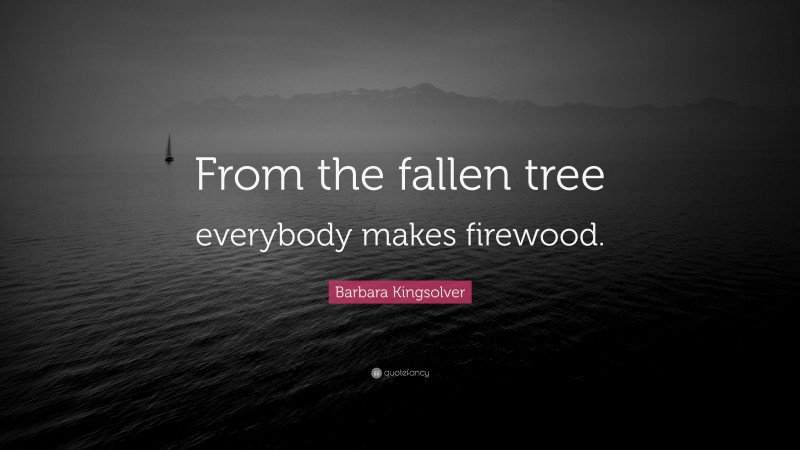 Barbara Kingsolver Quote: “From the fallen tree everybody makes firewood.”
