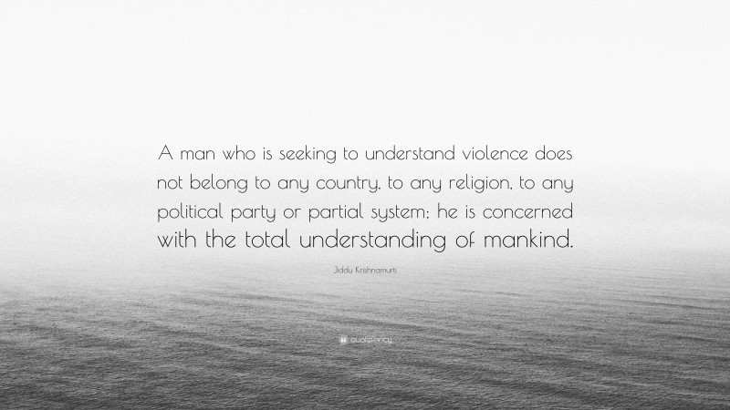 Jiddu Krishnamurti Quote: “A man who is seeking to understand violence does not belong to any country, to any religion, to any political party or partial system; he is concerned with the total understanding of mankind.”