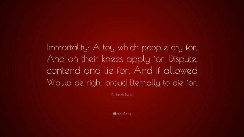 Ambrose Bierce Quote: “Immortality: A toy which people cry for, And on their knees apply for, Dispute, contend and lie for, And if allowed Would be right proud Eternally to die for.”