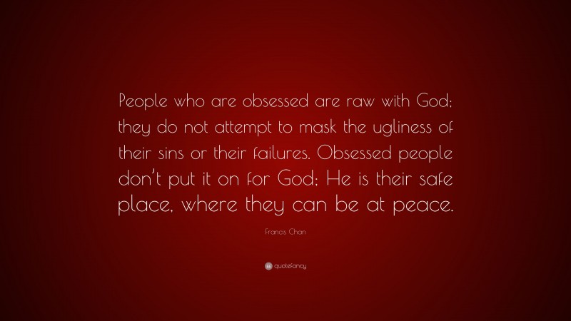 Francis Chan Quote: “People who are obsessed are raw with God; they do not attempt to mask the ugliness of their sins or their failures. Obsessed people don’t put it on for God; He is their safe place, where they can be at peace.”
