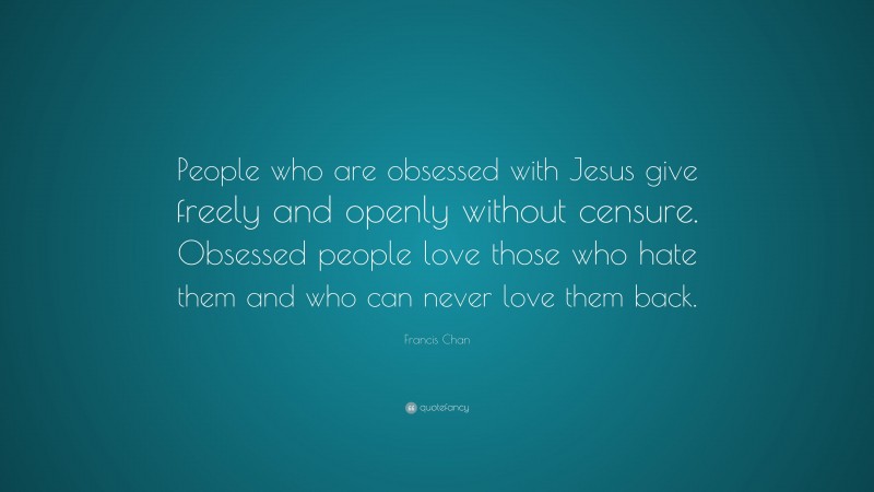 Francis Chan Quote: “People who are obsessed with Jesus give freely and openly without censure. Obsessed people love those who hate them and who can never love them back.”