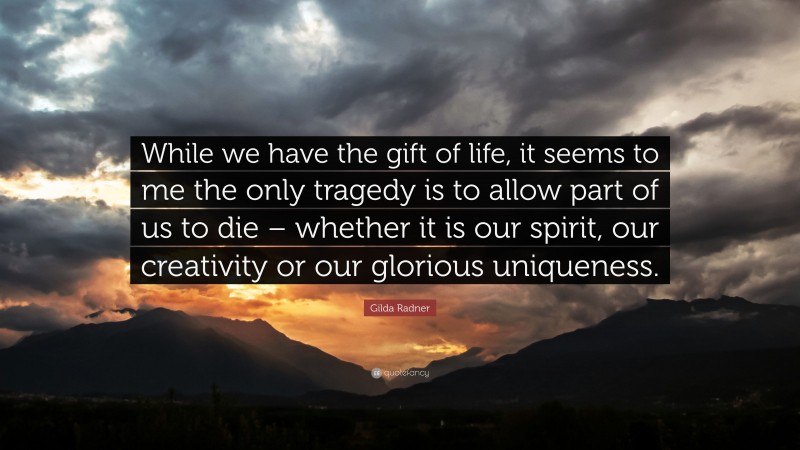Gilda Radner Quote: “While we have the gift of life, it seems to me the only tragedy is to allow part of us to die – whether it is our spirit, our creativity or our glorious uniqueness.”