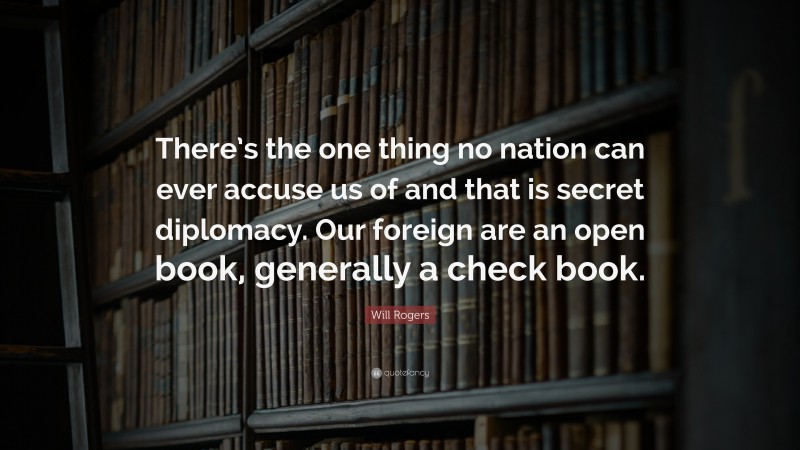 Will Rogers Quote: “There’s the one thing no nation can ever accuse us of and that is secret diplomacy. Our foreign are an open book, generally a check book.”