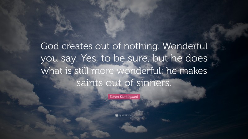 Soren Kierkegaard Quote: “God creates out of nothing. Wonderful you say. Yes, to be sure, but he does what is still more wonderful: he makes saints out of sinners.”