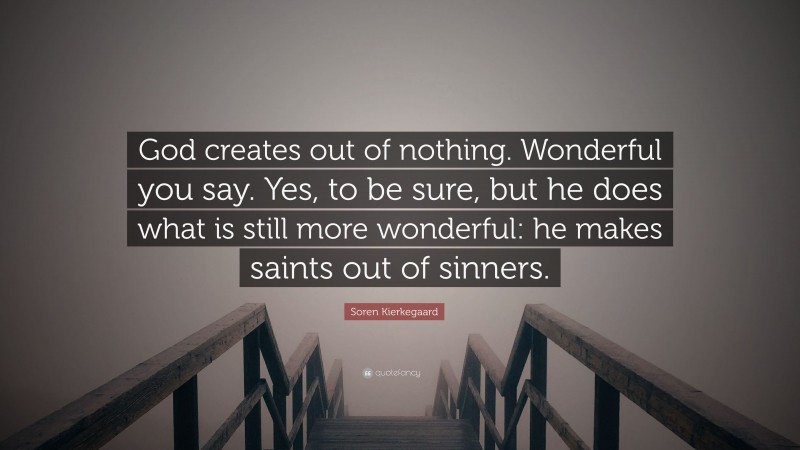 Soren Kierkegaard Quote: “God creates out of nothing. Wonderful you say. Yes, to be sure, but he does what is still more wonderful: he makes saints out of sinners.”