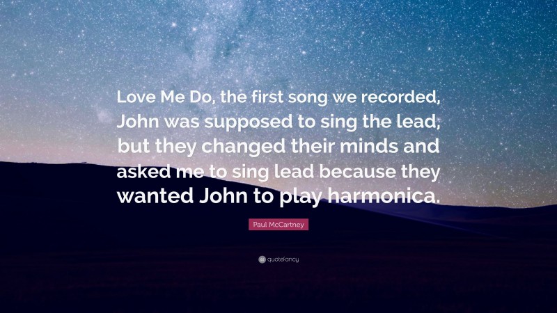Paul McCartney Quote: “Love Me Do, the first song we recorded, John was supposed to sing the lead, but they changed their minds and asked me to sing lead because they wanted John to play harmonica.”