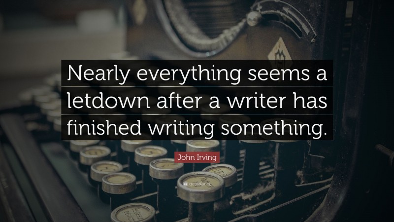 John Irving Quote: “Nearly everything seems a letdown after a writer has finished writing something.”