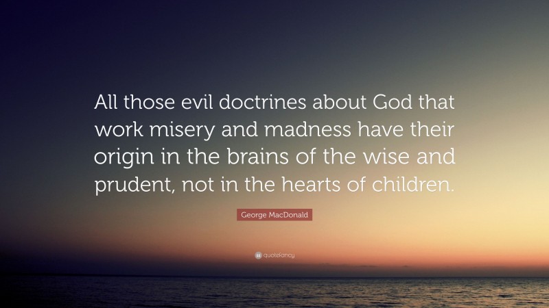 George MacDonald Quote: “All those evil doctrines about God that work misery and madness have their origin in the brains of the wise and prudent, not in the hearts of children.”