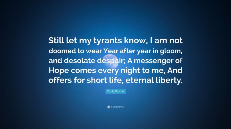 Emily Brontë Quote: “Still let my tyrants know, I am not doomed to wear Year after year in gloom, and desolate despair; A messenger of Hope comes every night to me, And offers for short life, eternal liberty.”