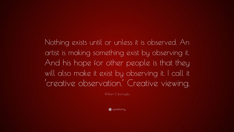 William S. Burroughs Quote: “Nothing exists until or unless it is observed. An artist is making something exist by observing it. And his hope for other people is that they will also make it exist by observing it. I call it ‘creative observation.’ Creative viewing.”