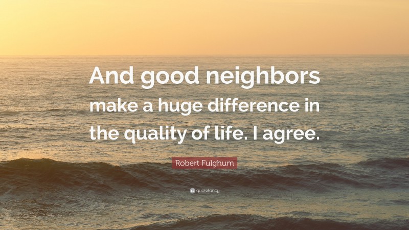 Robert Fulghum Quote: “And good neighbors make a huge difference in the quality of life. I agree.”