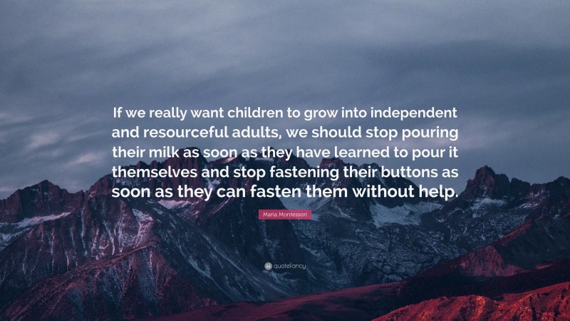 Maria Montessori Quote: “If we really want children to grow into independent and resourceful adults, we should stop pouring their milk as soon as they have learned to pour it themselves and stop fastening their buttons as soon as they can fasten them without help.”