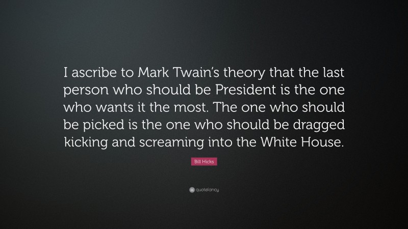 Bill Hicks Quote: “I ascribe to Mark Twain’s theory that the last person who should be President is the one who wants it the most. The one who should be picked is the one who should be dragged kicking and screaming into the White House.”