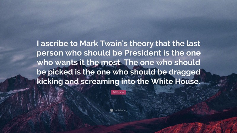 Bill Hicks Quote: “I ascribe to Mark Twain’s theory that the last person who should be President is the one who wants it the most. The one who should be picked is the one who should be dragged kicking and screaming into the White House.”