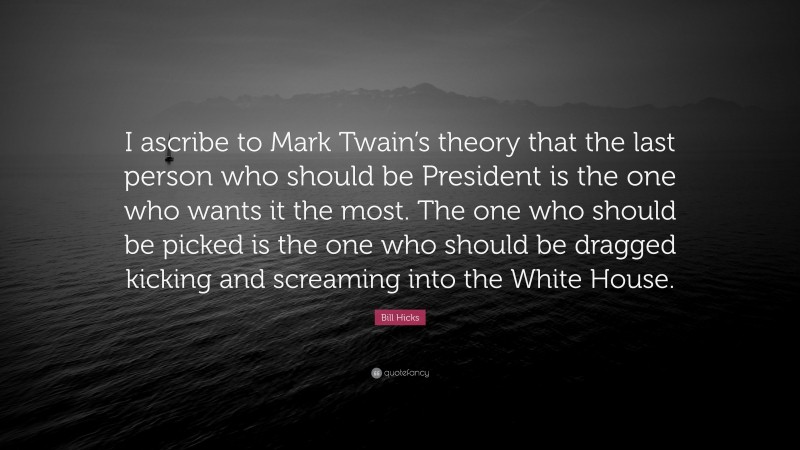 Bill Hicks Quote: “I ascribe to Mark Twain’s theory that the last person who should be President is the one who wants it the most. The one who should be picked is the one who should be dragged kicking and screaming into the White House.”