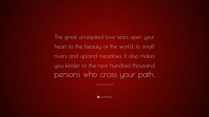 Garrison Keillor Quote: “The great unrequited love tears open your heart to the beauty of the world, its small rivers and upland meadows. It also makes you kinder to the next hundred thousand persons who cross your path.”