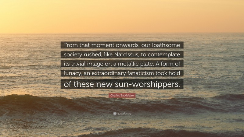Charles Baudelaire Quote: “From that moment onwards, our loathsome society rushed, like Narcissus, to contemplate its trivial image on a metallic plate. A form of lunacy, an extraordinary fanaticism took hold of these new sun-worshippers.”