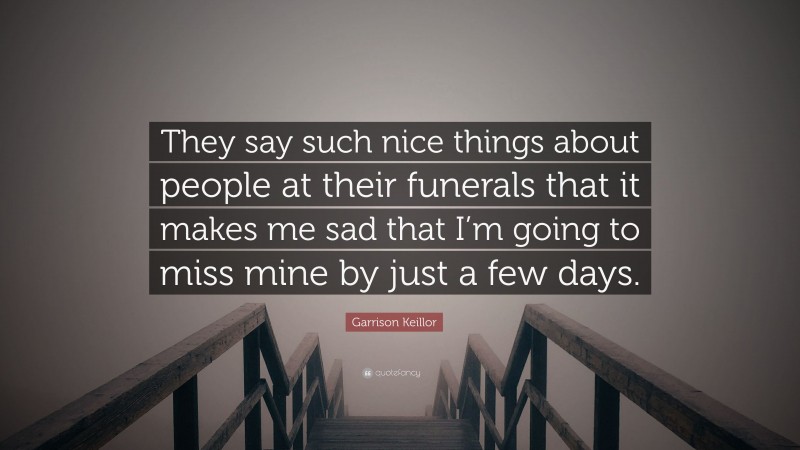 Garrison Keillor Quote: “They say such nice things about people at their funerals that it makes me sad that I’m going to miss mine by just a few days.”