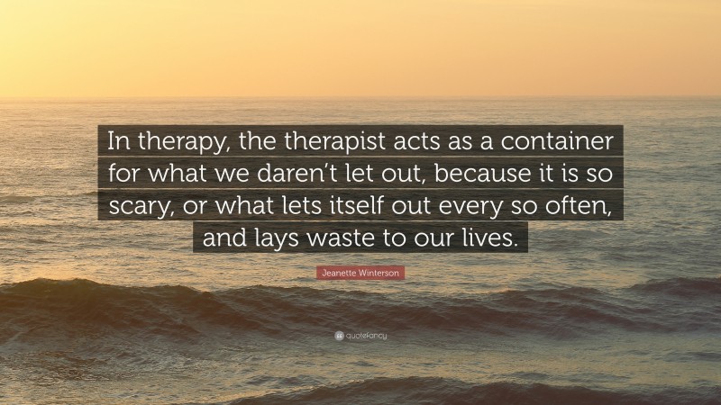 Jeanette Winterson Quote: “In therapy, the therapist acts as a container for what we daren’t let out, because it is so scary, or what lets itself out every so often, and lays waste to our lives.”